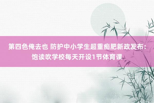 第四色俺去也 防护中小学生超重痴肥新政发布：饱读吹学校每天开设1节体育课