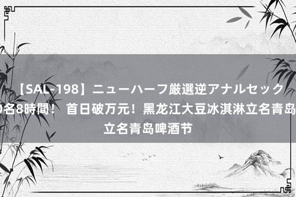 【SAL-198】ニューハーフ厳選逆アナルセックス全20名8時間！ 首日破万元！黑龙江大豆冰淇淋立名青岛啤酒节