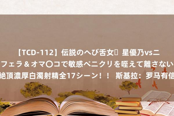 【TCD-112】伝説のへび舌女・星優乃vsニューハーフ4時間 最高のフェラ＆オマ〇コで敏感ペニクリを咥えて離さない潮吹き快感絶頂濃厚白濁射精全17シーン！！ 斯基拉：罗马有信心在几天内和尤文敲定关连苏莱的转会