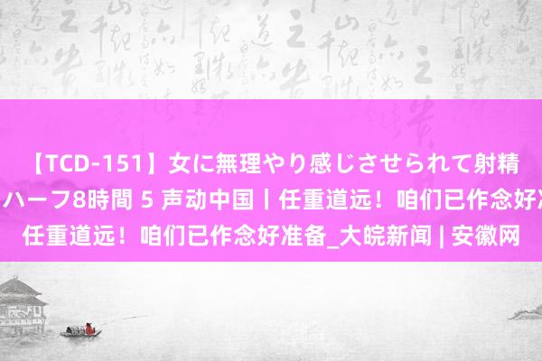 【TCD-151】女に無理やり感じさせられて射精までしてしまうニューハーフ8時間 5 声动中国丨任重道远！咱们已作念好准备_大皖新闻 | 安徽网