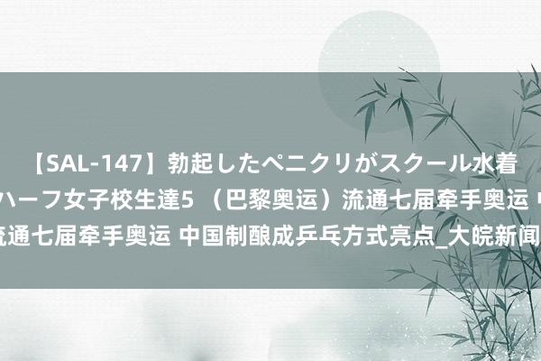 【SAL-147】勃起したペニクリがスクール水着を圧迫してしまうニューハーフ女子校生達5 （巴黎奥运）流通七届牵手奥运 中国制酿成乒乓方式亮点_大皖新闻 | 安徽网