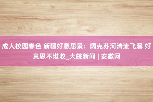 成人校园春色 新疆好意思景：阔克苏河清流飞瀑 好意思不堪收_大皖新闻 | 安徽网