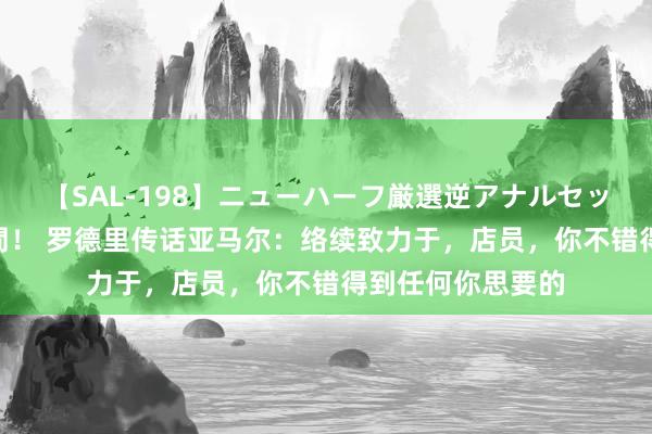 【SAL-198】ニューハーフ厳選逆アナルセックス全20名8時間! 罗德里传话亚马尔:络续致力于,店员,你不错得到任何你思要的