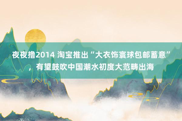 夜夜撸2014 淘宝推出“大衣饰寰球包邮蓄意”,有望鼓吹中国潮水初度大范畴出海