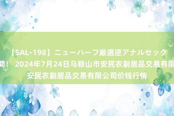 【SAL-198】ニューハーフ厳選逆アナルセックス全20名8時間! 2024年7月24日马鞍山市安民农副居品交易有限公司价钱行情