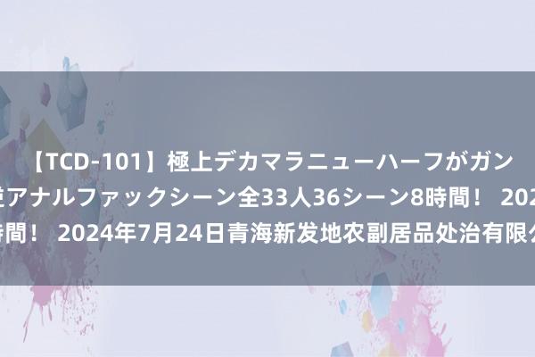 【TCD-101】極上デカマラニューハーフがガン掘り前立腺直撃快感逆アナルファックシーン全33人36シーン8時間! 2024年7月24日青海新发地农副居品处治有限公司价钱行情