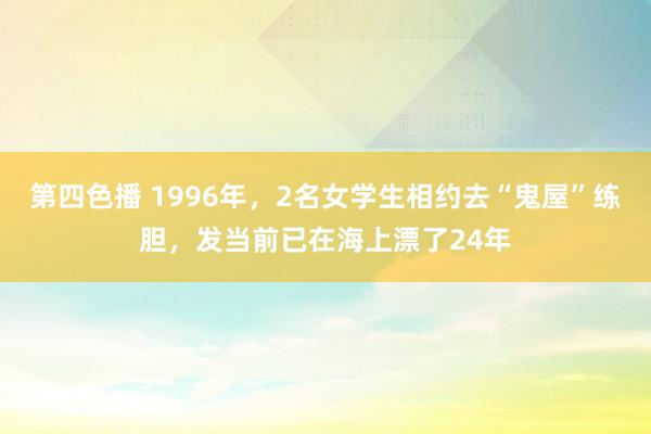 第四色播 1996年，2名女学生相约去“鬼屋”练胆，发当前已在海上漂了24年