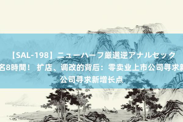 【SAL-198】ニューハーフ厳選逆アナルセックス全20名8時間！ 扩店、调改的背后：零卖业上市公司寻求新增长点