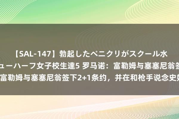 【SAL-147】勃起したペニクリがスクール水着を圧迫してしまうニューハーフ女子校生達5 罗马诺:富勒姆与塞塞尼翁签下2+1条约,并在和枪手说念史姑娘-罗