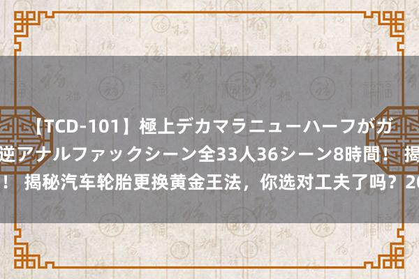 【TCD-101】極上デカマラニューハーフがガン掘り前立腺直撃快感逆アナルファックシーン全33人36シーン8時間！ 揭秘汽车轮胎更换黄金王法，你选对工夫了吗？20衰老司机训戒回来