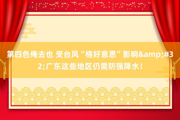 第四色俺去也 受台风“格好意思”影响&#32;广东这些地区仍需防强降水！