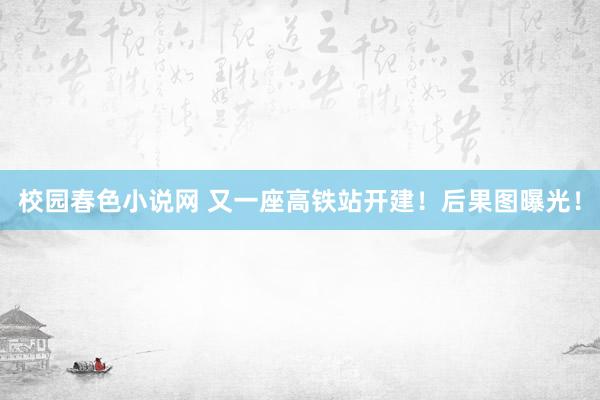 校园春色小说网 又一座高铁站开建！后果图曝光！