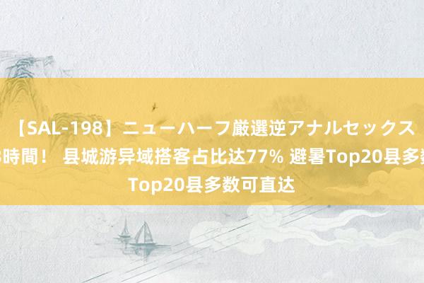【SAL-198】ニューハーフ厳選逆アナルセックス全20名8時間！ 县城游异域搭客占比达77% 避暑Top20县多数可直达