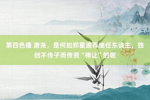第四色播 唐尧，是何如郑重遴荐继任东谈主，独创不传子而传贤“禅让”的呢