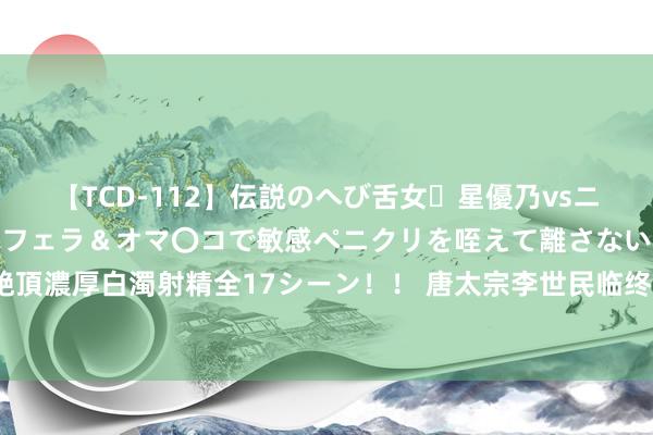 【TCD-112】伝説のへび舌女・星優乃vsニューハーフ4時間 最高のフェラ＆オマ〇コで敏感ペニクリを咥えて離さない潮吹き快感絶頂濃厚白濁射精全17シーン！！ 唐太宗李世民临终前对褚遂良所留的遗言有什么荒芜含义？