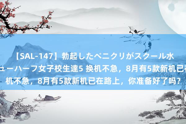 【SAL-147】勃起したペニクリがスクール水着を圧迫してしまうニューハーフ女子校生達5 换机不急，8月有5款新机已在路上，你准备好了吗？