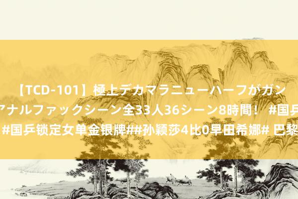 【TCD-101】極上デカマラニューハーフがガン掘り前立腺直撃快感逆アナルファックシーン全33人36シーン8時間! #国乒锁定女单金银牌##孙颖莎4比0早田希娜# 巴黎奥运会乒乓球女单