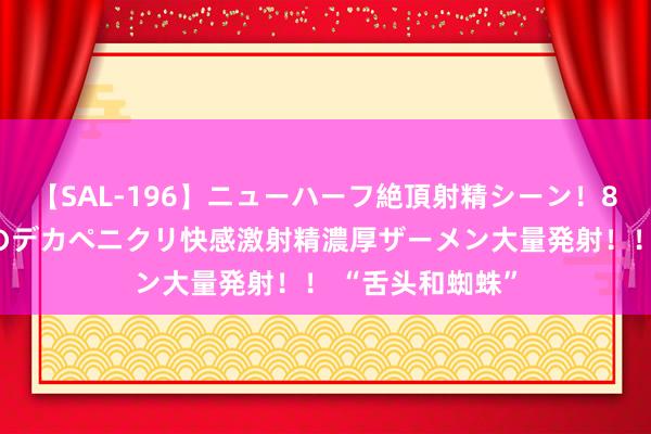 【SAL-196】ニューハーフ絶頂射精シーン！8時間 こだわりのデカペニクリ快感激射精濃厚ザーメン大量発射！！ “舌头和蜘蛛”