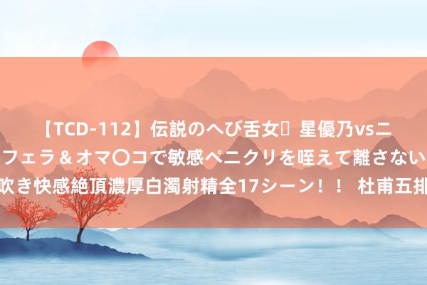 【TCD-112】伝説のへび舌女・星優乃vsニューハーフ4時間 最高のフェラ＆オマ〇コで敏感ペニクリを咥えて離さない潮吹き快感絶頂濃厚白濁射精全17シーン！！ 杜甫五排《秋日荆南述怀三十韵》读记
