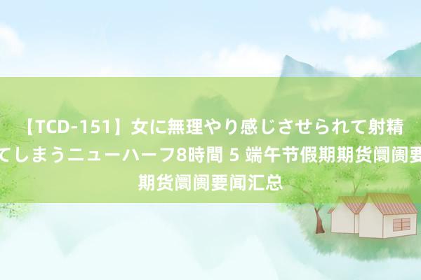 【TCD-151】女に無理やり感じさせられて射精までしてしまうニューハーフ8時間 5 端午节假期期货阛阓要闻汇总
