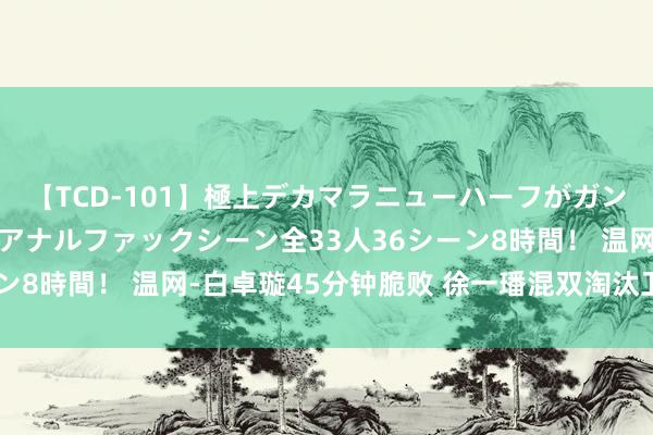 【TCD-101】極上デカマラニューハーフがガン掘り前立腺直撃快感逆アナルファックシーン全33人36シーン8時間！ 温网-白卓璇45分钟脆败 徐一璠混双淘汰卫冕冠军