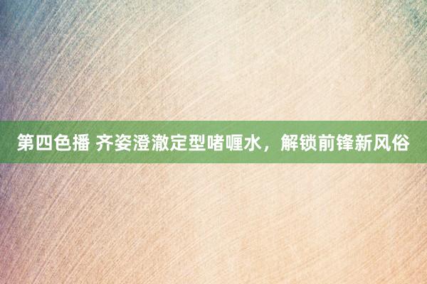 第四色播 齐姿澄澈定型啫喱水，解锁前锋新风俗