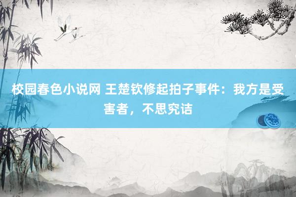 校园春色小说网 王楚钦修起拍子事件:我方是受害者,不思究诘