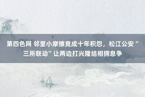 第四色网 邻里小摩擦竟成十年积怨，松江公安“三所联动”让两边打兴隆结相拥息争