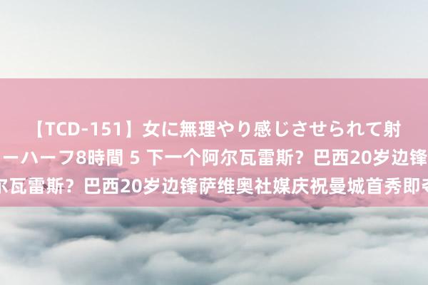 【TCD-151】女に無理やり感じさせられて射精までしてしまうニューハーフ8時間 5 下一个阿尔瓦雷斯?巴西20岁边锋萨维奥社媒庆祝曼城首秀即夺冠