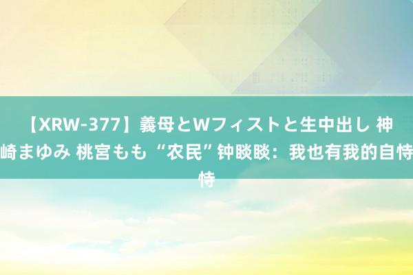 【XRW-377】義母とWフィストと生中出し 神崎まゆみ 桃宮もも “农民”钟睒睒：我也有我的自恃