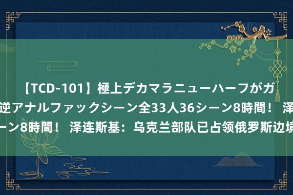 【TCD-101】極上デカマラニューハーフがガン掘り前立腺直撃快感逆アナルファックシーン全33人36シーン8時間！ 泽连斯基：乌克兰部队已占领俄罗斯边境城镇苏贾