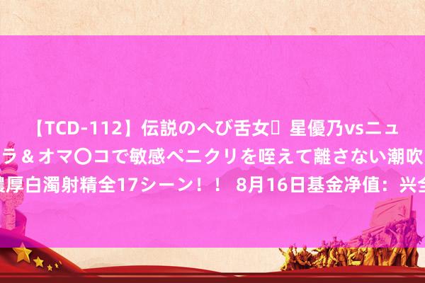 【TCD-112】伝説のへび舌女・星優乃vsニューハーフ4時間 最高のフェラ＆オマ〇コで敏感ペニクリを咥えて離さない潮吹き快感絶頂濃厚白濁射精全17シーン！！ 8月16日基金净值：兴全合泰混杂A最新净值1.0482，跌0.33%