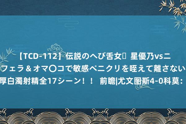 【TCD-112】伝説のへび舌女・星優乃vsニューハーフ4時間 最高のフェラ＆オマ〇コで敏感ペニクリを咥えて離さない潮吹き快感絶頂濃厚白濁射精全17シーン！！ 前瞻|尤文图斯4-0科莫：米兰双雄掉链子，老媪东谈主登顶意甲积分榜