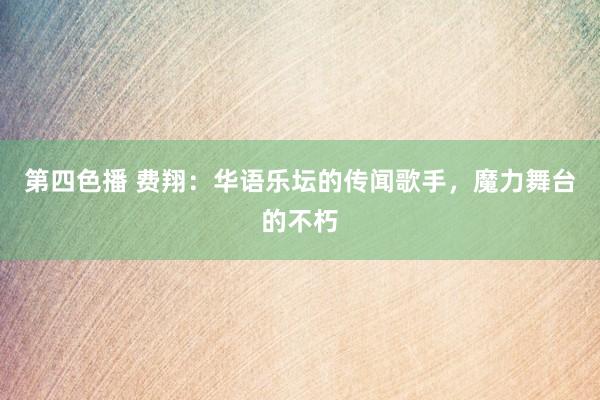 第四色播 费翔:华语乐坛的传闻歌手,魔力舞台的不朽