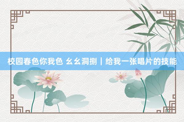 校园春色你我色 幺幺洞捌|给我一张唱片的技能