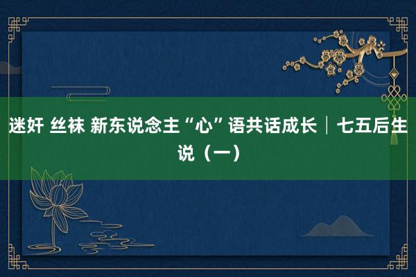 迷奸 丝袜 新东说念主“心”语共话成长│七五后生说（一）