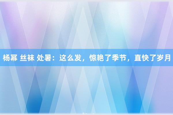 杨幂 丝袜 处暑：这么发，惊艳了季节，直快了岁月