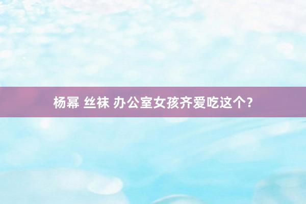 杨幂 丝袜 办公室女孩齐爱吃这个?