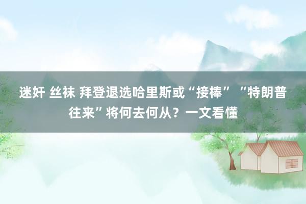 迷奸 丝袜 拜登退选哈里斯或“接棒” “特朗普往来”将何去何从？一文看懂