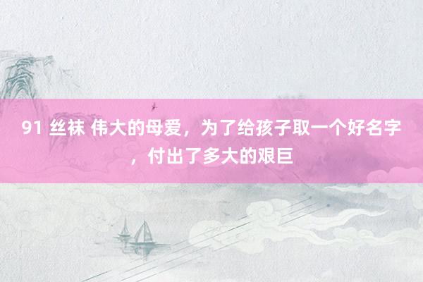 91 丝袜 伟大的母爱，为了给孩子取一个好名字，付出了多大的艰巨
