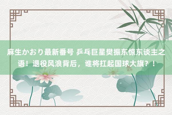 麻生かおり最新番号 乒乓巨星樊振东惊东谈主之语！退役风浪背后，谁将扛起国球大旗？！