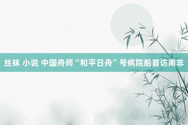 丝袜 小说 中国舟师“和平日舟”号病院船首访南非