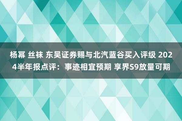 杨幂 丝袜 东吴证券赐与北汽蓝谷买入评级 2024半年报点评:事迹相宜预期 享界S9放量可期