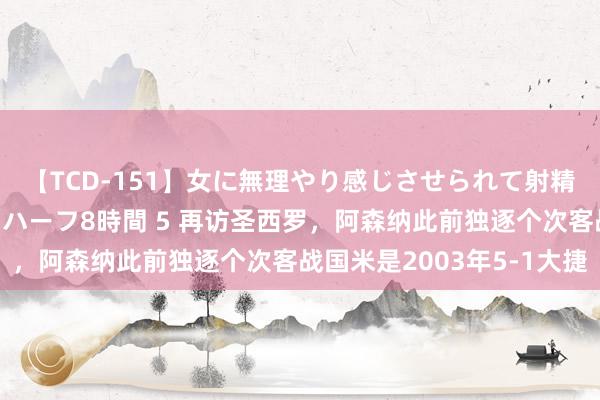【TCD-151】女に無理やり感じさせられて射精までしてしまうニューハーフ8時間 5 再访圣西罗,阿森纳此前独逐个次客战国米是2003年5-1大捷