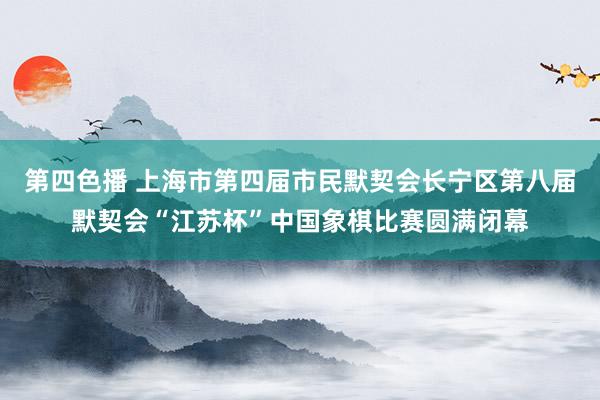 第四色播 上海市第四届市民默契会长宁区第八届默契会“江苏杯”中国象棋比赛圆满闭幕