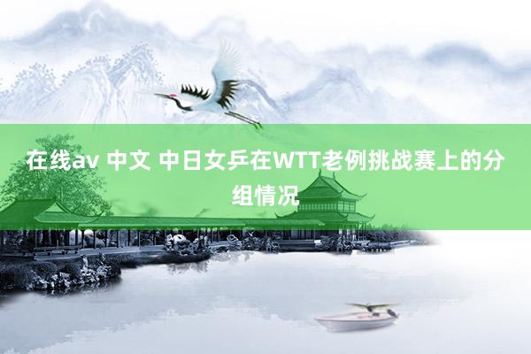 在线av 中文 中日女乒在WTT老例挑战赛上的分组情况
