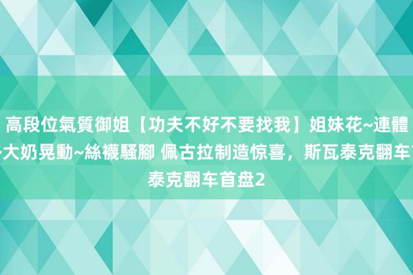 高段位氣質御姐【功夫不好不要找我】姐妹花~連體絲襪~大奶晃動~絲襪騷腳 佩古拉制造惊喜，斯瓦泰克翻车首盘2