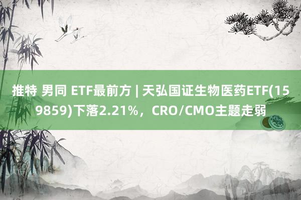 推特 男同 ETF最前方 | 天弘国证生物医药ETF(159859)下落2.21%，CRO/CMO主题走弱