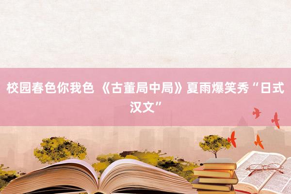 校园春色你我色 《古董局中局》夏雨爆笑秀“日式汉文”