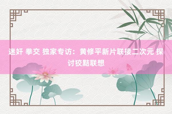 迷奸 拳交 独家专访：黄修平新片联接二次元 探讨狡黠联想